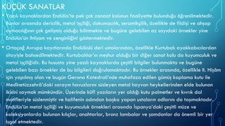 KÜÇÜK SANATLAR
• Yazılı kaynaklardan Endülüs’te pek çok zanaat kolunun faaliyette bulunduğu öğrenilmektedir.
Bunlar arasında dericilik, metal işçiliği, dokumacılık, seramikçilik, özellikle de fildişi ve ahşap
oymacılığının çok gelişmiş olduğu bilinmekte ve bugüne gelebilen az sayıdaki örnekler yine
Endülüs’ün ihtişam ve zenginliğini göstermektedir.
• Ortaçağ Avrupa kayıtlarında Endülüslü deri ustalarından, özellikle Kurtubalı ayakkabıcılardan
sitayişle bahsedilmektedir. Kurtubalılar’ın meşhur olduğu bir diğer sanat kolu da kuyumculuk ve
metal işçiliğidir. Bu hususta yine yazılı kaynaklarda çeşitli bilgiler bulunmakta ve bugüne
gelebilen bazı örnekler de bu bilgileri doğrulamaktadır. Bu örnekler arasında, özellikle II. Hişâm
için yapılmış olan ve bugün Gerona Katedrali’nde muhafaza edilen gümüş kaplama kutu ile
Medînetüzzehrâ’daki sarayın havuzlarını süsleyen metal hayvan heykellerinden elde bulunan
ikisini saymak mümkündür. Üzerinde kûfî yazıların yer aldığı kutu palmetler ve kıvrık dal
motifleriyle süslenmiştir ve halifenin adından başka yapan ustaların adlarını da taşımaktadır.
Endülüs’ün metal işçiliği ve kuyumculuk örnekleri arasında İspanya’daki çeşitli müze ve
koleksiyonlarda bulunan kılıçlar, anahtarlar, bronz lambalar ve şamdanlar da önemli bir yer
işgal etmektedir.
 