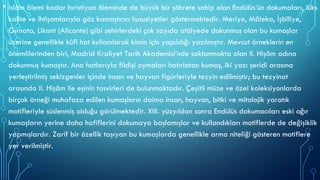 • İslâm âlemi kadar hıristiyan âleminde de büyük bir şöhrete sahip olan Endülüs’ün dokumaları, lüks
kalite ve ihtişamlarıyla göz kamaştırıcı hususiyetler göstermektedir. Meriye, Mâleka, İşbîliye,
Gırnata, Likant (Alicante) gibi şehirlerdeki çok sayıda atölyede dokunmuş olan bu kumaşlar
üzerine genellikle kûfî hat kullanılarak kimin için yapıldığı yazılmıştır. Mevcut örneklerin en
önemlilerinden biri, Madrid Kraliyet Tarih Akademisi’nde saklanmakta olan II. Hişâm adına
dokunmuş kumaştır. Ana hatlarıyla fildişi oymaları hatırlatan kumaş, iki yazı şeridi arasına
yerleştirilmiş sekizgenler içinde insan ve hayvan figürleriyle tezyin edilmiştir; bu tezyinat
arasında II. Hişâm ile eşinin tasvirleri de bulunmaktadır. Çeşitli müze ve özel koleksiyonlarda
birçok örneği muhafaza edilen kumaşların daima insan, hayvan, bitki ve mitolojik yaratık
motifleriyle süslenmiş olduğu görülmektedir. XIII. yüzyıldan sonra Endülüs dokumacıları eski ağır
kumaşların yerine daha hafiflerini dokumaya başlamışlar ve kullandıkları motiflerde de değişiklik
yapmışlardır. Zarif bir özellik taşıyan bu kumaşlarda genellikle arma niteliği gösteren motiflere
yer verilmiştir.
 