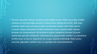 • Tezyinat açısından dokuma sanatıyla yakın ilişkisi bulunan fildişi oymacılığı, Endülüs
sanatının en tanınmış küçük eserlerini ortaya koyan sahalardan biridir. Belli başlı
örnekleri köşeli veya yuvarlak parfüm ve mücevher kutuları olan fildişi eserler
arasında ahşap malzemeyle birlikte kullanılmak üzere yapılmış küçük süsleme
levhaları da bulunmaktadır. Bu levhaların başlıca örneklerini Kurtuba Ulucamii
minberinde görmek mümkündür. Süslemelerinde geçmeli bitki motifleri ve palmetlerle
birlikte insan ve hayvan figürlerinin de yaygın biçimde kullanıldığı fildişi kutular
üzerinde çoğunlukla sahibinin ismi ve yapıldığı tarih okunabilmektedir.
 