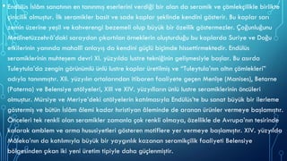 • Endülüs İslâm sanatının en tanınmış eserlerini verdiği bir alan da seramik ve çömlekçilikle birlikte
çinicilik olmuştur. İlk seramikler basit ve sade kaplar şeklinde kendini gösterir. Bu kaplar sarı
zemin üzerine yeşil ve kahverengi bezemeli olup büyük bir özellik göstermezler. Çoğunluğunu
Medînetüzzehrâ’daki saraydan çıkartılan örneklerin oluşturduğu bu kaplarda Suriye ve Doğu
etkilerinin yanında mahallî anlayış da kendini güçlü biçimde hissettirmektedir. Endülüs
seramiklerinin muhteşem devri XI. yüzyılda lustre tekniğinin gelişmesiyle başlar. Bu asırda
Tuleytula’da zengin görünümlü ünlü lustre kaplar üretilmiş ve “Tuleytula’nın altın çömlekleri”
adıyla tanınmıştır. XII. yüzyılın ortalarından itibaren faaliyete geçen Menîşe (Manises), Betarne
(Paterna) ve Belensiye atölyeleri, XIII ve XIV. yüzyılların ünlü lustre seramiklerinin öncüleri
olmuştur. Mürsiye ve Meriye’deki atölyelerin katılmasıyla Endülüs’te bu sanat büyük bir ilerleme
göstermiş ve bütün İslâm âlemi kadar hıristiyan âleminde de aranan ürünler vermeye başlamıştır.
Önceleri tek renkli olan seramikler zamanla çok renkli olmaya, özellikle de Avrupa’nın tesirinde
kalarak amblem ve arma hususiyetleri gösteren motiflere yer vermeye başlamıştır. XIV. yüzyılda
Mâleka’nın da katılımıyla büyük bir yaygınlık kazanan seramikçilik faaliyeti Belensiye
bölgesinden çıkan iki yeni üretim tipiyle daha güçlenmiştir.
 