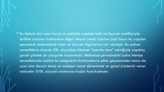 • Bu tiplerin biri mavi boya ve yaldızla yapılan bitki ve hayvan motifleriyle
birlikte armalar kullanırken diğeri beyaz zemin üzerine yeşil boya ile yapılan
geometrik süslemelerle insan ve hayvan figürlerine yer vermiştir. Bu pahalı
seramiklerin dışında XIII. yüzyıldan itibaren “cuerda seca” tekniğiyle yapılmış
çanak çömlek de yaygınlık kazanmıştır. Belensiye çevresindeki lustre Menîşe
seramiklerinin üretimi bu bölgelerin hıristiyanların eline geçmesinden sonra da
uzun süre devam etmiş ve müdejar sanat döneminde en güzel ürünlerini veren
atölyeler XVIII. yüzyılın ortalarına kadar faal kalmıştır.
 