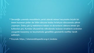 • Seramiğin yanında mozaiklerin yerini alarak mimari tezyinatta büyük bir
önem kazanan çiniler de İslâm dünyası kadar hıristiyan dünyasında şöhret
yapmıştır. Daha çok iç mekânların taban ve duvarlarını dekore etmek için
kullanılan çini, Kurtuba Ulucamii’nin mihrabında bulunan örneklerin ardından
yaygınlık kazanmış ve tezyinatında genellikle geometrik motifler tercih
edilmiştir.
• Kaynak: https://islamansiklopedisi.org.tr/endulus
 