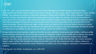 ÖZET
• 765-1031 yılları arasında Endülüs’te hâkimiyet kuran Emevî Hânedânıdır. Ed-Dâhil (Muhâcir) lakabıyla bilinen
Abdurrahmân’dan îtibâren Üçüncü Hişam’la sona eren bu devlet, 275 sene yaşadı. Üçüncü Abdurrahmân’a kadar “Kurtuba
Emirliği” diye adlandırılan devlete bu hükümdâr zamânında “Endülüs Emevî Hilâfeti” nâmı verildi. Hükümdâr, “Emîr-ül
Mü’minîn” ünvânını aldı. Emevîler, İslâm dînini, İspanya’dan Avrupa’ya soktu. Fas, Kurtuba ve Gırnata Üniversiteleri’ni
kurup, batıya ilim ve fen ışıkları saldı. Hıristiyanlık âlemini uyandırıp bugünkü müsbet ilerleme temelinin atılmasına sebep
oldu. Dünya üzerindeki ilk üniversite Fas’ın Fez şehrinde bulunan Kayrevan Üniversitesi idi. Bu üniversite 859 (H.244)
yılında kurulmuştur. İlme ve âlimlere çok değer verilirdi. Bunun için Endülüs’te ilim ve fen çok ilerledi. Saraylar ve devlet
dâireleri birer ilim kaynağı oldu. Her memleketten ilim öğrenmek için Kurtuba’ya akın akın toplandılar. Kurtuba’da büyük
ve mükemmel bir tıp fakültesi kuruldu. Avrupa’da ilk defa yapılan Tıp Fakültesi budur.
• Avrupa kralları ve devlet adamları, tedâvi için Kurtuba’ya gelir, gördükleri medeniyete, güzel ahlâka, misâfirperverliğe
hayrân kalırlardı. Kurtuba’da altı yüz bin kitap bulunan bir kütüphane yapıldı. Ayrıca emsâli pek az bulunan ince sanatlı
saraylar, câmiler, bahçeler meydana getirildi. Birçok ilimlerin bilhassa tıp ve astronominin temelleri atıldı. Endülüs
Emevîler’i devrinde yetişen âlimlerden bâzıları şunlardır: Muhyiddîn-i İbn-i Arâbî, Kâdı Ebû Bekr İbn-i Arabî, Nûreddîn
Batrûcî, meşhur müfessir Ebî Abdullâh bin Muhammed Kurtûbî (r.h.e.)’dir. Son zamanlarda İslâm ahlâkını, İslâmiyet’in
emirlerini bıraktıklarından, hattâ Ehl-i sünnet îtikâdından ayrıldıkları için, Pirene Dağlarını aşamadılar. Parçalandılar ve
yıkıldılar.
• Özet Kaynak: Yeni Rehber Ansiklopedisi, c.6, s.329-332
 
