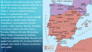 Târık daha sonra Emaye (Amaya) şehrini
alıp önemli miktarda ganimet elde etti ve
93 (712) yılında Tuleytula’ya döndü.
Târık b. Ziyâd’ın Endülüs’te Mûsâ b.
Nusayr’ın gelmesinden önce
gerçekleştirdiği fetihler sırasında izlediği
güzergâh şu şekilde tespit edilmiştir:
Cebelitârık, Cezîretülhadrâ, Barbat
(Lekke) vadisi, Şezûne, Mevrûr, Karmûne
(Carmona), İşbîliye (Sevilla), İsticce,
Kurtuba, Mâleka, Gırnata (Granada),
İlbîre, Tüdmir (Teodomiro), Cebbân,
Tuleytula ve Medînetülmâide. Burada adı
geçen bazı şehirler bir yıl sonra Endülüs’e
gelecek olan Mûsâ b. Nusayr tarafından
zapt edildi.
 
