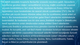 • İlk dâhilî mücadele Araplarla Berberîler arasında meydana geldi. İdarecilerin
kendilerine gereken değeri vermediklerini ve kıraç, dağlık arazilerde yaşamak
zorunda bırakıldıklarını ileri süren Berberîler, soydaşlarının Kuzey Afrika’da
başlattıkları isyan hareketinden de cesaret alarak ayaklandılar (741). Her iki
taraftan çok sayıda insanın ölümüne sebep olan bu ayaklanma, ancak ertesi yıl
Belc b. Bişr kumandasındaki Suriye’den gelen Emevî askerlerinin müdahalesiyle
bastırılabildi. Bu hadiseden kısa bir süre sonra, Endülüslü Araplar’ın (Belediyyûn)
kendi topraklarına ortak olmalarından endişe ettikleri Emevî askerlerinin
(Şâmiyyûn) Endülüs’e yerleşmesine karşı çıkmaları üzerine iki taraf arasında savaş
başladı. Bu karışıklık, yeni vali Ebü’l-Hattâr tarafından hıristiyan tebaanın elindeki
arazilerin üçte birinin yapacakları muvazzaf askerlik hizmeti karşılığında Suriyeli
askerlere verilmesi ve bunların el-Küverülmücennede (askerî vilâyetler) adıyla
bilinen İşbîliye, Humus (Hıms), Ceyyân, Şezûne, İlbîre, Cezîretülhadrâ, Tüdmîr,
Reyyu ve Bâce’ye yerleştirilmeleriyle çözümlendi.
 