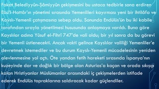 Fakat Belediyyûn-Şâmiyyûn çekişmesini bu ustaca tedbirle sona erdiren
Ebü’l-Hattâr’ın yönetimi sırasında Yemenlileri kayırması yeni bir ihtilâfa ve
Kayslı-Yemenli çatışmasına sebep oldu. Sonunda Endülüs’ün bu iki kabile
tarafından sırayla yönetilmesi hususunda anlaşmaya varıldı. Buna göre
Kayslılar adına Yûsuf el-Fihrî 747’de vali oldu; bir yıl sonra da bu görevi
bir Yemenli üstlenecekti. Ancak vakti gelince Kayslılar valiliği Yemenliler’e
devretmek istemediler ve bu durum Kayslı-Yemenli mücadelesinin yeniden
alevlenmesine yol açtı. Öte yandan fetih hareketi sırasında İspanya’nın
kuzeyinde dar ve dağlık bir bölge olan Asturias’a kaçan ve orada sıkışıp
kalan Hristiyanlar Müslümanlar arasındaki iç çekişmelerden istifade
ederek Endülüs topraklarına saldıracak kadar güçlendiler.
 