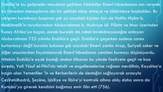 Endülüs’te bu gelişmeler meydana gelirken Abbâsîler Emevî hânedanına son vererek
bu hânedan mensuplarını sıkı bir şekilde takip etmeye ve öldürmeye başladılar. Bu
takipten kurtulmayı başaran çok az sayıdaki kişiden biri de Halife Hişâm b.
Abdülmelik’in torunlarından Abdurrahman b. Muâviye idi. Filistin ve Mısır üzerinden
Kuzey Afrika’ya kaçan, ancak burada da rahat bırakılmayacağını anlayan
Abdurrahman 755 yılında Endülüs’e geçti. Endülüs’e geçerken sadece canını
kurtarmayı değil burada bulunan çok sayıdaki Emevî yanlısı Arap, Suriyeli asker ve
diğer unsurlardan faydalanarak Emevî hânedanını yeniden kurmayı düşünüyordu.
Nitekim Endülüs’e ayak bastığı andan itibaren bu yönde faaliyete geçti ve kısa
sürede, Vali Yûsuf el-Fihrî’nin tehdit ve engellemelerine rağmen mevâlînin, Kayslılar’a
kızgın olan Yemenliler ’in ve Berberilerin de desteğini sağlayarak sırasıyla
Cezîretülhadrâ, Şezûne, İşbîliye ve İlbîre’yi kontrolü altına aldı; daha sonra da
Kurtuba’ya girerek kendisini bağımsız emir ilân etti (756).
 