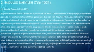 2. ENDÜLÜS EMEVÎLERİ (756-1031).
a) Emirlik Dönemi (756-929).
Bağımsız Endülüs Emevî Devleti’nin kurucusu ve ilk emîri I. Abdurrahman’ın karşılaştığı problemlerin
başında hiç şüphesiz iç karışıklıklar geliyordu. Zira son vali Yûsuf el-Fihrî Abdurrahman’a yenildiği
halde onu hâlâ emîr olarak tanımıyor ve isyan halinde bulunuyordu; Yemenliler ve Berberîler de
sağladıkları yardımın bedelini istiyorlardı. Ancak Abdurrahman Yemenliler’in de Berberilerin de
isteklerine boyun eğmedi ve bütün grupların yetkilerini kısarak otoriteyi kendi elinde topladı.
Ayrıca aldığı askerî tedbirler yanında her grubu kendi içinde bölme yoluna gidip onların
birbirlerine düşmesini sağladı; ardından da para, mal ve makam vererek bunlardan bazılarını
kendi yanına çekti. Bu suretle muhaliflerinden geri kalanları daha kolay bir şekilde itaat altına
alma imkânına kavuşmuş oldu. Öte yandan Araplar arasındaki kabile çekişmeleri devlet otoritesini
zaafa uğratacak bir mahiyet arz ettiğinden orduyu, çoğunluğu Kuzey Afrika’dan getirtilen paralı
askerler (mürtezika) ve harp esirlerinden (abîd) oluşturdu.
 