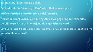 Yaklaşık 50 (670) yılında doğdu.
Berberî asıllı Nefzâve veya Zenâte kabilesine mensuptur;
Mağrib fetihleri sırasında esir alındığı belirtilir.
Hemedan (İran) kökenli olup Kuzey Afrika’ya göç etmiş bir kabileden
geldiği veya Arap asıllı olduğuna dair görüşler de vardır.
Leys veya Sadîf kabilesine nisbet edilmesi onun bu kabilelerin âzatlısı diye
kabul edilmesindendir.
 