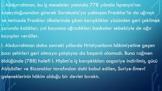 I. Abdurrahman, bu iç meseleler yanında 778 yılında İspanya’nın
kuzeydoğusundan girerek Sarakusta’ya yaklaşan Franklar’la da uğraştı
ve neticede Franklar ülkelerinde çıkan karışıklıklar yüzünden geri çekilmek
zorunda kaldılar; yol boyunca uğradıkları baskınlar sebebiyle de ağır
kayıplar verdiler.
I. Abdurrahman daha sonraki yıllarda Hristiyanların hâkimiyetine geçen
bazı şehirleri geri almaya çalıştıysa da başarılı olamadı. Buna rağmen
öldüğünde (788) halefi I. Hişâm’a iç karışıklıkları asgariye indirilmiş, gücü
Abbâsîler ve Bizanslılar tarafından dahi kabul edilen, Suriye-Emevî
geleneklerinin hâkim olduğu bir devlet bıraktı.
 