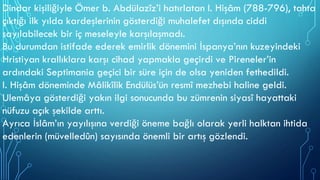 Dindar kişiliğiyle Ömer b. Abdülazîz’i hatırlatan I. Hişâm (788-796), tahta
çıktığı ilk yılda kardeşlerinin gösterdiği muhalefet dışında ciddi
sayılabilecek bir iç meseleyle karşılaşmadı.
Bu durumdan istifade ederek emirlik dönemini İspanya’nın kuzeyindeki
Hristiyan krallıklara karşı cihad yapmakla geçirdi ve Pireneler’in
ardındaki Septimania geçici bir süre için de olsa yeniden fethedildi.
I. Hişâm döneminde Mâlikîlik Endülüs’ün resmî mezhebi haline geldi.
Ulemâya gösterdiği yakın ilgi sonucunda bu zümrenin siyasî hayattaki
nüfuzu açık şekilde arttı.
Ayrıca İslâm’ın yayılışına verdiği öneme bağlı olarak yerli halktan ihtida
edenlerin (müvelledûn) sayısında önemli bir artış gözlendi.
 