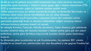 Ancak bu son iki gelişme onun halefi zamanında bazı ciddi olayların meydana
gelmesine zemin hazırladı. I. Hişâm’ın yerine geçen oğlu I. Hakem döneminde (796-
822) iç ayaklanmalar yoğun bir biçimde yeniden patlak verdi.
Dikkat çeken bir husus, bu defaki isyanlarda Araplar ve Berberîler’den başka ve
onlardan daha fazla olarak müvelledûnun da yer almış olmasıdır.
Bunda yeni emîrin keyfî tasarrufları, babasının aksine dinî vecîbeleri yerine
getirmede gösterdiği ihmal ve ulemâya bekledikleri değeri vermeyip onların
nüfuzunu kırmaya çalışması önemli rol oynadı.
Bu sebeple Kurtuba, Tuleytula, Mâride, Sarakusta, Veşka (Huesca) gibi şehirlerde
isyanlar birbirini takip etti. Bununla beraber I. Hakem yerine göre çok sert askerî
tedbirlere, yerine göre de hileye başvurarak isyanları büyük çapta bastırmayı
başardı.
Bu dönemde çıkan isyanlardan en çok faydalananlar, hiç şüphesiz 801 yılında
Endülüs’ün en önemli sınır şehirlerinden biri olan Berşelûne’yi ele geçiren Franklar’dır.
 