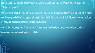 Târık kabiliyetiyle Emevîler’in Kuzey Afrika valisi Mûsâ b. Nusayr’ın
dikkatini çekti.
Müslüman olduktan bir süre sonra Mûsâ b. Nusayr tarafından âzat edildi
ve Kuzey Afrika’da gerçekleştirilen fetihlerde öncü birliklerin kumandanı
sıfatıyla önemli hizmetlerde bulundu.
Mûsâ b. Nusayr’ın Tanca’yı (Tangier) fetheden ordularından birinin
kumandanı olarak görev aldı.
 