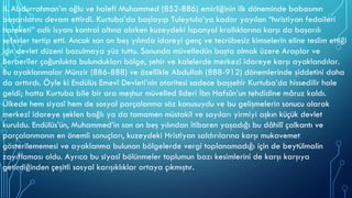 II. Abdurrahman’ın oğlu ve halefi Muhammed (852-886) emirliğinin ilk döneminde babasının
başarılarını devam ettirdi. Kurtuba’da başlayıp Tuleytula’ya kadar yayılan “hıristiyan fedaileri
hareketi” adlı isyanı kontrol altına alırken kuzeydeki İspanyol krallıklarına karşı da başarılı
seferler tertip etti. Ancak son on beş yılında idareyi genç ve tecrübesiz kimselerin eline teslim ettiği
için devlet düzeni bozulmaya yüz tuttu. Sonunda müvelledûn başta olmak üzere Araplar ve
Berberîler çoğunlukta bulundukları bölge, şehir ve kalelerde merkezî idareye karşı ayaklandılar.
Bu ayaklanmalar Münzir (886-888) ve özellikle Abdullah (888-912) dönemlerinde şiddetini daha
da arttırdı. Öyle ki Endülüs Emevî Devleti’nin otoritesi sadece başşehir Kurtuba’da hissedilir hale
geldi; hatta Kurtuba bile bir ara meşhur müvelled lideri İbn Hafsûn’un tehdidine mâruz kaldı.
Ülkede hem siyasî hem de sosyal parçalanma söz konusuydu ve bu gelişmelerin sonucu olarak
merkezî idareye şeklen bağlı ya da tamamen müstakil ve sayıları yirmiyi aşkın küçük devlet
kuruldu. Endülüs’ün, Muhammed’in son on beş yılından itibaren yaşadığı bu dâhilî çalkantı ve
parçalanmanın en önemli sonuçları, kuzeydeki Hristiyan saldırılarına karşı mukavemet
gösterilememesi ve ayaklanma bulunan bölgelerde vergi toplanamadığı için de beytülmalin
zayıflaması oldu. Ayrıca bu siyasî bölünmeler toplumun bazı kesimlerini de karşı karşıya
getirdiğinden çeşitli sosyal karışıklıklar ortaya çıkmıştır.
 