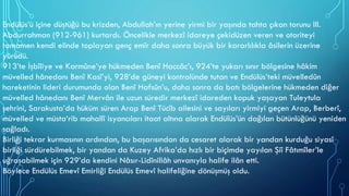 Endülüs’ü içine düştüğü bu krizden, Abdullah’ın yerine yirmi bir yaşında tahta çıkan torunu III.
Abdurrahman (912-961) kurtardı. Öncelikle merkezî idareye çekidüzen veren ve otoriteyi
tamamen kendi elinde toplayan genç emîr daha sonra büyük bir kararlılıkla âsilerin üzerine
yürüdü.
913’te İşbîliye ve Karmûne’ye hükmeden Benî Haccâc’ı, 924’te yukarı sınır bölgesine hâkim
müvelled hânedanı Benî Kasî’yi, 928’de güneyi kontrolünde tutan ve Endülüs’teki müvelledûn
hareketinin lideri durumunda olan Benî Hafsûn’u, daha sonra da batı bölgelerine hükmeden diğer
müvelled hânedanı Benî Mervân ile uzun süredir merkezî idareden kopuk yaşayan Tuleytula
şehrini, Sarakusta’da hüküm süren Arap Benî Tücîb ailesini ve sayıları yirmiyi geçen Arap, Berberî,
müvelled ve müsta‘rib mahallî isyancıları itaat altına alarak Endülüs’ün dağılan bütünlüğünü yeniden
sağladı.
Birliği tekrar kurmasının ardından, bu başarısından da cesaret alarak bir yandan kurduğu siyasî
birliği sürdürebilmek, bir yandan da Kuzey Afrika’da hızlı bir biçimde yayılan Şiî Fâtımîler’le
uğraşabilmek için 929’da kendini Nâsır-Lidînillâh unvanıyla halife ilân etti.
Böylece Endülüs Emevî Emirliği Endülüs Emevî halifeliğine dönüşmüş oldu.
 