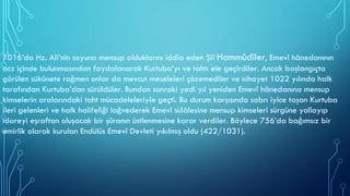 1016’da Hz. Ali’nin soyuna mensup olduklarını iddia eden Şiî Hammûdîler, Emevî hânedanının
acz içinde bulunmasından faydalanarak Kurtuba’yı ve tahtı ele geçirdiler. Ancak başlangıçta
görülen sükûnete rağmen onlar da mevcut meseleleri çözemediler ve nihayet 1022 yılında halk
tarafından Kurtuba’dan sürüldüler. Bundan sonraki yedi yıl yeniden Emevî hânedanına mensup
kimselerin aralarındaki taht mücadeleleriyle geçti. Bu durum karşısında sabrı iyice taşan Kurtuba
ileri gelenleri ve halk halifeliği lağvederek Emevî sülâlesine mensup kimseleri sürgüne yollayıp
idareyi eşraftan oluşacak bir şûranın üstlenmesine karar verdiler. Böylece 756’da bağımsız bir
emirlik olarak kurulan Endülüs Emevî Devleti yıkılmış oldu (422/1031).
 