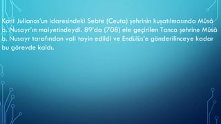 Kont Julianos’un idaresindeki Sebte (Ceuta) şehrinin kuşatılmasında Mûsâ
b. Nusayr’ın maiyetindeydi. 89’da (708) ele geçirilen Tanca şehrine Mûsâ
b. Nusayr tarafından vali tayin edildi ve Endülüs’e gönderilinceye kadar
bu görevde kaldı.
 