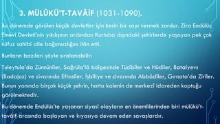 3. MÜLÛKÜ’T-TAVÂİF (1031-1090).
Bu dönemde görülen küçük devletler için kesin bir sayı vermek zordur. Zira Endülüs
Emevî Devleti’nin yıkılışının ardından Kurtuba dışındaki şehirlerde yaşayan pek çok
nüfuz sahibi aile bağımsızlığını ilân etti.
Bunların bazıları şöyle sıralanabilir:
Tuleytula’da Zünnûnîler, Sağrüla‘lâ bölgesinde Tücîbîler ve Hûdîler, Batalyevs
(Badajoz) ve civarında Eftasîler, İşbîliye ve civarında Abbâdîler, Gırnata’da Zîrîler.
Bunun yanında birçok küçük şehrin, hatta kalenin de merkezî idareden koptuğu
görülmektedir.
Bu dönemde Endülüs’te yaşanan siyasî olayların en önemlilerinden biri mülûkü’t-
tavâif arasında başlayan ve kıyasıya devam eden savaşlardır.
 