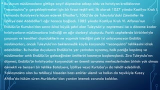 • Bu durum müslümanların gittikçe zayıf düşmesine sebep oldu ve hıristiyan krallıklarının
“reconquista”yı gerçekleştirmeleri için bir fırsat teşkil etti. İlk olarak 1057 yılında Kastilya Kralı I.
Fernando Batalyevs’e hücum ederek Eftasîler’i, 1062’de de Tuleytula’daki Zünnûnîler ile
İşbîliye’deki Abbâdîler’i ağır haraca bağladı. 1085 yılında Kastilya Kralı VI. Alfonso’nun
Endülüs’ün Kurtuba’dan sonra ikinci büyük şehri olan Tuleytula’yı zaptetmesi ise o döneme kadar
hıristiyanların müslümanlara indirdiği en ağır darbeyi oluşturdu. Farklı cephelerde birbirleriyle
çarpışan ve kendileri dışındakilerin ne yapmak istediğini pek iyi anlayamayan Endülüs
müslümanları, ancak Tuleytula’nın beklenmedik kaybı karşısında “reconquista” tehlikesini idrak
edebildiler. Bu hadise duyulunca Endülüs’te yer yerinden oynamış, halk paniğe kapılmış ve
müslümanlar artık Endülüs’ün geleceğinden ümitlerini kesmeye başlamışlardı. Zira Tuleytula’nın
düşmesi, Endülüs’ün hıristiyanlar karşısındaki en önemli savunma merkezlerinden birinin yok olması
demekti ve benzeri bir tehlike Batalyevs, İşbîliye veya Kurtuba’yı da tehdit edebilirdi.
Yaklaşmakta olan bu tehlikeyi hisseden bazı emîrler ulemâ ve halkın da teşvikiyle Kuzey
Afrika’da hüküm süren Murâbıtlar’dan yardım istemek zorunda kaldılar.
 