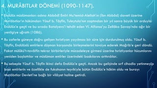 4. MURÂBITLAR DÖNEMİ (1090-1147).
• Endülüs müslümanları adına Abbâdî Emîri Mu‘temid-Alellah’ın (İbn Abbâd) daveti üzerine
Murâbıtlar’ın hükümdarı Yûsuf b. Tâşfîn, Tuleytula’nın zaptından bir yıl sonra büyük bir orduyla
Endülüs’e geçti ve bu sırada Batalyevs’i tehdit eden VI. Alfonso’yu Zellâka Savaşı’nda ağır bir
yenilgiye uğrattı (1086).
• Bu zaferle güneye doğru gelişen hıristiyan yayılması bir süre için durdurulmuş oldu. Yûsuf b.
Tâşfîn, Endülüslü emîrlere düşman karşısında birleşmelerini tavsiye ederek Mağrib’e geri döndü.
Fakat mülûkü’t-tavâifin tekrar birbirleriyle mücadeleye girmesi üzerine hıristiyanlar hücumlarını
yeniden başlattılar ve müslüman emîrler üzerindeki baskılarını arttırdılar.
• Bu sebeple Yûsuf b. Tâşfîn ikinci defa Endülüs’e geçti. Ancak bu gelişinde sırf cihadla yetinmeyip
bazı emîrlerin ve özellikle de fukahanın teşvikiyle bütün Endülüs’e hâkim oldu ve burayı
Murâbıtlar Devleti’ne bağlı bir vilâyet haline getirdi.
 