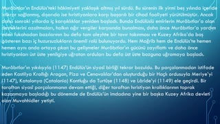 Murâbıtlar’ın Endülüs’teki hâkimiyeti yaklaşık altmış yıl sürdü. Bu sürenin ilk yirmi beş yılında içeride
istikrar sağlanmış, dışarıda ise hıristiyanlara karşı başarılı bir cihad faaliyeti yürütülmüştür. Ancak
daha sonraki yıllarda iç karışıklıklar yeniden başladı. Bunda Endülüslü emîrlerin Murâbıtlar’a olan
desteklerini azaltmaları, halkın ağır vergiler karşısında bunalması, daha önce Murâbıtlar’a yardım
eden fukahadan bazılarının bu defa tam aleyhte bir tavır takınması ve Kuzey Afrika’da baş
gösteren bazı iç huzursuzlukların önemli rolü bulunuyordu. Hem Mağrib hem de Endülüs’te hemen
hemen aynı anda ortaya çıkan bu gelişmeler Murâbıtlar’ın gücünü zayıflattı ve daha önce
hıristiyanları üst üste yenilgiye uğratan orduları bu defa üst üste bozguna uğramaya başladı.
Murâbıtlar’ın yıkılışıyla (1147) Endülüs’ün siyasî birliği tekrar bozuldu. Bu parçalanmadan istifade
eden Kastilya Krallığı Aragon, Piza ve Cenovalılar’dan oluşturduğu bir Haçlı ordusuyla Meriye’yi
(1147), Katalonya (Catalonia) Kontluğu da Turtûşe (1148) ve Lâride’yi (1149) ele geçirdi. Bir
taraftan siyasî parçalanmanın devam ettiği, diğer taraftan hıristiyan krallıklarının toprak
kazanmaya başladığı bu dönemde de Endülüs’ün imdadına yine bir başka Kuzey Afrika devleti
olan Muvahhidler yetişti.
 