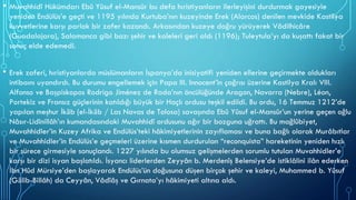 • Muvahhidî Hükümdarı Ebû Yûsuf el-Mansûr bu defa hıristiyanların ilerleyişini durdurmak gayesiyle
yeniden Endülüs’e geçti ve 1195 yılında Kurtuba’nın kuzeyinde Erek (Alarcos) denilen mevkide Kastilya
kuvvetlerine karşı parlak bir zafer kazandı. Arkasından kuzeye doğru yürüyerek Vâdilhicâre
(Guadalajara), Salamanca gibi bazı şehir ve kaleleri geri aldı (1196); Tuleytula’yı da kuşattı fakat bir
sonuç elde edemedi.
• Erek zaferi, hıristiyanlarda müslümanların İspanya’da inisiyatifi yeniden ellerine geçirmekte oldukları
intibaını uyandırdı. Bu durumu engellemek için Papa III. Innocent’in çağrısı üzerine Kastilya Kralı VIII.
Alfonso ve Başpiskopos Rodrigo Jiménez de Rada’nın öncülüğünde Aragon, Navarra (Nebre), Léon,
Portekiz ve Fransız güçlerinin katıldığı büyük bir Haçlı ordusu teşkil edildi. Bu ordu, 16 Temmuz 1212’de
yapılan meşhur İkāb (el-İkāb / Las Navas de Tolosa) savaşında Ebû Yûsuf el-Mansûr’un yerine geçen oğlu
Nâsır-Lidînillâh’ın kumandasındaki Muvahhidî ordusunu ağır bir bozguna uğrattı. Bu mağlûbiyet,
Muvahhidler’in Kuzey Afrika ve Endülüs’teki hâkimiyetlerinin zayıflaması ve buna bağlı olarak Murâbıtlar
ve Muvahhidler’in Endülüs’e geçmeleri üzerine kısmen durdurulan “reconquista” hareketinin yeniden hızlı
bir sürece girmesiyle sonuçlandı. 1227 yılında bu olumsuz gelişmelerden sorumlu tutulan Muvahhidler’e
karşı bir dizi isyan başlatıldı. İsyancı liderlerden Zeyyân b. Merdenîş Belensiye’de istiklâlini ilân ederken
İbn Hûd Mürsiye’den başlayarak Endülüs’ün doğusuna düşen birçok şehir ve kaleyi, Muhammed b. Yûsuf
(Gālib-Billâh) da Ceyyân, Vâdîâş ve Gırnata’yı hâkimiyeti altına aldı.
 