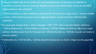• Bu sırada Endülüs gibi Kuzey Afrika da siyasî parçalanmaya sürüklenmiş, Muvahhidler’in
zayıflaması üzerine Tunus ve civarında Hafsîler, Cezayir’de Abdülvâdîler, Fas’ta ise Merînîler
bağımsızlıklarını ilân etmişlerdi.
• 1230’da Kastilya ve Léon krallıklarını birleştiren III. Fernando ile Aragon Kralı I. Jacques Endülüs
ve Kuzey Afrika’daki bu durumu çok iyi değerlendirdiler ve tekrar hızlı bir istilâ harekâtı
başlattılar.
• Bu çerçevede Aragon Kralı I. Jaime (Jacques) 1229-1237 yılları arasında Balear adalarını,
1238’de Belensiye’yi, 1244’te Dâniye’yi (Denia), 1246’da Şâtıbe ile (Xàtiva) diğer bazı küçük
şehirleri, Kastilya-Léon Kralı III. Fernando da 1236’da Kurtuba’yı, 1246’da Ceyyân ve Arcûne’yi
(Arjona) aldılar.
• Portekizliler ise 1242’de Şilb’i, 1250’de Şenterîn (Santarem) ve Garb’ı (Algarve) ele geçirdiler.
 