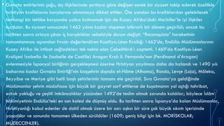 • Gırnata emîrlerinin çoğu, dış ilişkilerinde şartlara göre değişen esnek bir siyaset takip ederek özellikle
hıristiyan krallıklarını karşılarına almamaya dikkat ettiler. Öte yandan bu krallıklardan gelebilecek
herhangi bir tehlike karşısında yalnız kalmamak için de Kuzey Afrika’daki Merînîler’le iyi ilişkiler
kurdular. Bu siyaset sonucunda 1462 yılına kadar nispeten istikrarlı bir dönem geçirildi; ancak bu
tarihten sonra ortaya çıkan iç karışıklıklar sebebiyle durum değişti. “Reconquista” hareketinin
tamamlanması açısından fırsatı değerlendiren Kastilya-Léon Krallığı 1462’de, Endülüs Müslümanlarının
Kuzey Afrika ile irtibat sağladıkları tek nokta olan Cebelitârık’ı zaptetti. 1469’da Kastilya-Léon
Kraliçesi İzabella ile (Isabelle de Castille) Aragon Kralı II. Fernando’nun (Ferdinand d’Aragon)
evlenmesiyle İspanyol birliğinin gerçekleşmesi üzerine Hristiyan yayılması daha da hızlandı ve 1490 yılı
baharına kadar Gırnata Emirliği’nin başşehrin dışında el-Hâme (Alhama), Ronda, Levşe (Loja), Mâleka,
Beyyâse ve Meriye gibi belli başlı şehirlerinin tamamı ele geçirildi. Sıra Gırnata’ya geldiğinde
Müslümanlar şehrin müdafaası için büyük bir gayret sarf ettilerse de kuşatmanın yol açtığı tahribat,
erzak yokluğu ve çeşitli imkânsızlıklar yüzünden 1492’de teslim olmak zorunda kaldılar; böylece İslâm
hâkimiyetinin Endülüs’teki en son kalesi de düşmüş oldu. Bu tarihten sonra İspanya’da kalan Müslümanlar,
Hıristiyanlığı kabul edenler de dahil olmak üzere bir asrı aşkın bir süre çok büyük sıkıntı içerisinde
yaşadılar ve sonunda tamamen ülkeden sürüldüler (1609; geniş bilgi için bk. MORİSKOLAR;
MÜDECCENLER).
 