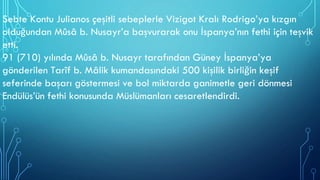 Sebte Kontu Julianos çeşitli sebeplerle Vizigot Kralı Rodrigo’ya kızgın
olduğundan Mûsâ b. Nusayr’a başvurarak onu İspanya’nın fethi için teşvik
etti.
91 (710) yılında Mûsâ b. Nusayr tarafından Güney İspanya’ya
gönderilen Tarîf b. Mâlik kumandasındaki 500 kişilik birliğin keşif
seferinde başarı göstermesi ve bol miktarda ganimetle geri dönmesi
Endülüs’ün fethi konusunda Müslümanları cesaretlendirdi.
 