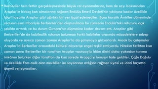 • Berberîler hem fethin gerçekleşmesinde büyük rol oynamalarına, hem de sayı bakımından
Araplar’ın birkaç katı olmalarına rağmen Endülüs Emevî Devleti’nin yıkılışına kadar özellikle
idarî hayatta Araplar gibi ağırlıklı bir yer işgal edemediler. Buna karşılık Âmirîler döneminde
ordunun esas itibariyle Berberîler’den oluşturulması bu zümrenin Endülüs’teki nüfuzunu açık
şekilde arttırdı ve bu durum Gırnata’nın düşmesine kadar devam etti. Araplar gibi
Berberîler’de de kabilecilik ruhunun bulunması farklı kabileler arasında mücadelelere sebep
oluyordu ve ayrıca zaman zaman Araplar’la da çatışmaya giriyorlardı. Ancak bu çatışmalar
Araplar’la Berberîler arasındaki kültürel alışverişe engel teşkil etmiyordu. Nitekim fetihten kısa
zaman sonra Berberîler bir taraftan Araplar vasıtasıyla İslâm dinini daha yakından tanıma
imkânını bulurken diğer taraftan da kısa sürede Arapça’yı konuşur hale geldiler. Çoğu Doğulu
ve özellikle Fars asıllı olan mevâlîler ise sayılarının azlığına rağmen siyasî ve idarî hayatta
önemli rol oynadılar.
 