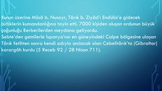 Bunun üzerine Mûsâ b. Nusayr, Târık b. Ziyâd’ı Endülüs’e gidecek
birliklerin kumandanlığına tayin etti. 7000 kişiden oluşan ordunun büyük
çoğunluğu Berberilerden meydana geliyordu.
Sebte’den gemilerle İspanya’nın en güneyindeki Calpe bölgesine ulaşan
Târık fetihten sonra kendi adıyla anılacak olan Cebelitârık’ta (Gibraltar)
karargâh kurdu (5 Receb 92 / 28 Nisan 711).
 