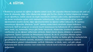4. EĞİTİM.
• Endülüs’te üç aşamalı bir eğitim ve öğretim sistemi vardı. Altı yaşından itibaren başlayıp altı yedi yıl
süren ilk dönemde, diğer İslâm ülkelerinde olduğu gibi Kur’ân-ı Kerîm ve ilmihal bilgileriyle Arapça
ve şiir öğretiliyor, mekân olarak da küçük mescidlerle camilere yakın evler, öğretmenlerin evleri ya
da devlet tarafından açılan yatılı mektepler kullanılıyordu. Yatılı mekteplerde görev yapan
öğretmenlerin ücretini devlet, diğer öğretmenlerinkini ise öğrenci velileri ödüyordu. İlk aşamayı
tamamlayan öğrenciler dilerlerse “şüyûh” denilen müderrislerin etrafında oluşan halkalara
katılırlardı. Belli bir program ve süreyle kayıtlı bulunmayan bu halkalarda dil ve edebiyat, fıkıh,
tefsir, hadis, tıp, matematik, kimya gibi ilimler okutulurdu. Müderrisler ücretlerini devletten,
vakıflardan ya da öğrenci velilerinden alırlardı. Metot olarak okuma, dinleme ve yazdırma
uygulanırdı. Üçüncü aşamada ise ihtisaslaşma başlardı. Bu da XI. yüzyıldan itibaren açılan
medreselerde veya Kayrevan, Kahire, Dımaşk, Bağdat, Medine ve Mekke gibi ilim merkezlerinde
gerçekleşirdi. Bu dönemin sonunda, okudukları medreselerden başarılı talebelere müderris
olabileceklerini gösterir icâzetnâmeler verilirdi. Hükümdar ve hâcib, vezir, vali gibi yüksek
kademelerdeki devlet adamları özel müderrisler tutarak kendi evlerinde çocuklarının eğitimini
sağlarlardı.
 
