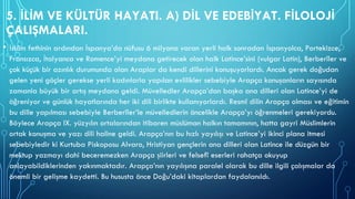 5. İLİM VE KÜLTÜR HAYATI. A) DİL VE EDEBİYAT. FİLOLOJİ
ÇALIŞMALARI.
• İslâm fethinin ardından İspanya’da nüfusu 6 milyona varan yerli halk sonradan İspanyolca, Portekizce,
Fransızca, İtalyanca ve Romence’yi meydana getirecek olan halk Latince’sini (vulgar Latin), Berberîler ve
çok küçük bir azınlık durumunda olan Araplar da kendi dillerini konuşuyorlardı. Ancak gerek doğudan
gelen yeni göçler gerekse yerli kadınlarla yapılan evlilikler sebebiyle Arapça konuşanların sayısında
zamanla büyük bir artış meydana geldi. Müvelledler Arapça’dan başka ana dilleri olan Latince’yi de
öğreniyor ve günlük hayatlarında her iki dili birlikte kullanıyorlardı. Resmî dilin Arapça olması ve eğitimin
bu dille yapılması sebebiyle Berberîler’le müvelledlerin öncelikle Arapça’yı öğrenmeleri gerekiyordu.
Böylece Arapça IX. yüzyılın ortalarından itibaren müslüman halkın tamamının, hatta gayri Müslimlerin
ortak konuşma ve yazı dili haline geldi. Arapça’nın bu hızlı yayılışı ve Latince’yi ikinci plana itmesi
sebebiyledir ki Kurtuba Piskoposu Alvaro, Hristiyan gençlerin ana dilleri olan Latince ile düzgün bir
mektup yazmayı dahi beceremezken Arapça şiirleri ve felsefî eserleri rahatça okuyup
anlayabildiklerinden yakınmaktadır. Arapça’nın yayılışına paralel olarak bu dille ilgili çalışmalar da
önemli bir gelişme kaydetti. Bu hususta önce Doğu’daki kitaplardan faydalanıldı.
 