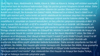 Cûdî, Gāzî b. Kays, Abdülmelik b. Habîb, Kāsım b. Sâbit ve Kāsım b. Asbag telif ettikleri eserlerde
hem metot hem de muhteva bakımından Doğu’da yazılan gramer kitaplarını örnek aldılar. Daha
sonra gelen nesiller ise özellikle X. yüzyıldan itibaren bir yandan Sîbeveyhi’nin el-Kitâb,
Asmaî’nin el-Ems̱âl, İbn Kuteybe’nin Edebü’l-kâtib, Müberred’in el-Kâmil, İbnü’s-Sikkît’in el-
Elfâẓ’ı gibi eserleri şerh, hatta tenkit ve tashih edebilecek bir seviyeye ulaşırken öte yandan da
metot ve muhteva itibariyle onlardan aşağı kalmayan orijinal eserler kaleme aldılar. Bu
müelliflerin X. yüzyıldaki en önemli temsilcileri, on beş yıllık bir çalışmanın sonunda el-Bâriʿ fi’l-
luġa’yı yazan Ebû Ali el-Kālî, el-Efʿâl’in müellifi İbnü’l-Kūtıyye ve el-İstidrâk ʿalâ Sîbeveyhi, el-
Vâżıḥ, Ṭabaḳātü’n-naḥviyyîn ve’l-luġaviyyîn gibi eserlerin sahibi olan ve o dönemin en büyük
filologu olarak tanımlanan Ebû Bekir ez-Zübeydî’dir. Mülûkü’t-tavâif döneminde de Arapça’yla
ilgili çalışmalar büyük bir canlılık içinde devam etti ve İbn Hazm Merâtibü’l-ʿulûm, İbn Sîde el-
Muḥkem ve el-Muḫaṣṣaṣ, Ebû Ubeyd el-Bekrî Faṣlü’l-maḳāl fî şerḥi Kitâbi’l-Ems̱âl, Simṭü’l-leʾâlî
fî şerḥi Emâli’l-Ḳālî, Batalyevsî Şerḥu Saḳṭi’z-zend, el-İḳtiḍâb fî şerḥi Edebi’l-küttâb adlı
eserleriyle Arap diline çeşitli yönlerden katkıda bulundular. Daha sonraki yüzyıllarda ise Ebû Ali
eş-Şâlûbîn, İbn Mâlik, Ebû Hayyân gibi isimler temayüz etti. Bunlardan İbn Mâlik, Arap gramerini
nazım halinde ve oldukça basit bir dille 1000 beyitlik el-Elfiyye’sinde özetlemeyi başardı.
“Dilcilerin emîrü’l-mü’minîni” diye nitelendirilen Ebû Hayyân ise Arapça’dan başka Türkçe,
Farsça ve Habeşçe üzerinde çalışmalar yaptı.
 