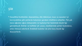ŞİİR
• Genellikle Endülüslüler düşünebilme, dile hâkimiyet, insan ve nesneleri iyi
kavrayabilme gibi şairlerde bulunması gereken niteliklere sahiptiler. Pek çok
mısra ağızdan ağıza dolaşmakta ve toplumun her kesiminde büyük ilgi
görmekteydi. Emîrler ve halifeler şiir yazar, meclislerinde şairleri bulundurur,
onları himaye ederlerdi. Endülüslü kadınlar da şiire karşı büyük ilgi
duyuyorlardı.
 