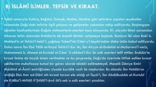 B) İSLÂMÎ İLİMLER. TEFSİR VE KIRAAT.
• Tahsil amacıyla Kahire, Bağdat, Dımaşk, Mekke, Medine gibi şehirlere yapılan seyahatler
sayesinde Doğu’daki tefsirle ilgili çalışma ve gelişmeler yakından takip ediliyordu. Başlangıçta
öğretim faaliyetlerinde Doğulu müfessirlerin eserleri esas alınıyordu. IX. yüzyılın ikinci yarısından
itibaren tefsir alanında Endülüs’te de önemli âlimler yetişmeye başladı. Bunların ilki olan Bakī b.
Mahled’in et-Tefsîrü’l-kebîr’i, çağdaşı Taberî’nin Câmiʿu’l-beyân’ından daha üstün kabul ediliyordu.
Daha sonra İbn Ebû Tâlib el-Kaysî Tefsîrü’l-Ḳurʾân, İbn Atıyye el-Endelüsî el-Muḥarrerü’l-vecîz,
Muhammed b. Ahmed el-Kurtubî el-Câmiʿ li-aḥkâmi’l-Ḳurʾân adlı eserleri telif ettiler. Endülüs’te
kıraat ilmine de büyük önem verilmekte ve bu çerçevede, Doğu’da üzerinde ittifak edilen kıraat
şekillerinin muhafazası kutsal bir görev olarak telakki edilmekteydi. Meselâ Dâniye Emîri
Mücâhid el-Âmirî emirliğinden ziyade kurrâlık vasfı ile meşhurdur. Bu alanda İbn Haldûn’un
övdüğü Ebû Amr ed-Dânî altı kıraat tarzını ele aldığı et-Teysîr’i, İbn Abdülkuddûs el-Kurtubî
de Kitâbü’l-Miftâḥ fi’ḫtilâfi’l-ḳırâʾâti’s-sebʿa adlı eserleri yazdılar.
 