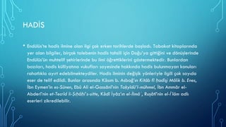 HADİS
• Endülüs’te hadis ilmine olan ilgi çok erken tarihlerde başladı. Tabakat kitaplarında
yer alan bilgiler, birçok talebenin hadis tahsili için Doğu’ya gittiğini ve dönüşlerinde
Endülüs’ün muhtelif şehirlerinde bu ilmi öğrettiklerini göstermektedir. Bunlardan
bazıları, hadis külliyatına vukufları sayesinde hakkında hadis bulunmayan konuları
rahatlıkla ayırt edebilmekteydiler. Hadis ilminin değişik yönleriyle ilgili çok sayıda
eser de telif edildi. Bunlar arasında Kāsım b. Asbağ’ın Kitâb fî ḥadîs̱i Mâlik b. Enes,
İbn Eymen’in es-Sünen, Ebû Ali el-Gassânî’nin Taḳyîdü’l-mühmel, İbn Ammâr el-
Abderî’nin et-Tecrîd li-Ṣıḥâḥi’s-sitte, Kādî İyâz’ın el-İlmâʿ, Ruşâtî’nin el-İʿlâm adlı
eserleri zikredilebilir.
 