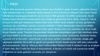 FIKIH
• Gerek fetih esnasında gerekse fetihten hemen sonra Endülüs’e gelen Araplar çoğunlukla Suriye
asıllı olduklarından ve o dönemde Abdurrahman b. Amr el-Evzâî bu bölgenin fıkıh imamı kabul
edildiğinden başlangıçta Endülüs’te de bu imamın fıkhî görüşleri (Evzâîlik) benimsendi. Ancak
Endülüs Emevî Devleti’nin kuruluşundan sonra Doğu’ya gönderilen Îsâ b. Dînâr, Yahyâ b. Yahyâ
el-Leysî ve Utbî gibi talebelerin Medine’deki İmam Mâlik’i tercih etmeleri ve onun görüşlerinin
yayılması için sarfettikleri çabalar sonunda Mâlikîlik I. Hişâm döneminden itibaren Evzâîliğin
yerini alarak Endülüs’ün resmî mezhebi haline geldi. Bundan sonra bu mezhebe sıkı sıkıya bağlı
birçok fukaha yetişti. Tabakat kitaplarındaki bilgilerden anlaşıldığına göre fıkıh tahsilinde daha
çok İmam Mâlik’in el-Muvaṭṭaʾının ezberlenip anlaşılmasına önem veriliyordu. Endülüslü fukaha
arasında sırf el-Muvaṭṭaʾı ezberlemek ya da buna şerhler yazmakla yetinenler olduğu gibi
mezhepte müctehid, fetva ehli ve gerek usul gerekse fürûda önemli eserler telif eden şahsiyetler
de bulunmaktadır. Utbî el-ʿUtbiyye, Ebü’l-Velîd el-Bâcî İḥkâmü’l-fuṣûl fî aḥkâmi’l-uṣûl ve el-İşârât
fî uṣûli’l-fıḳh, Ebü’l-Velîd İbn Rüşd el-Muḳaddimât, el-Beyân ve’t-taḥṣîl adlı eserleriyle Mâlikî
fakihlerinin en önde gelenleri arasında yer almışlardır.
 