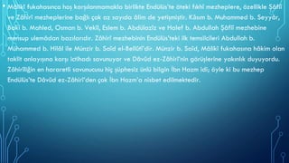 • Mâlikî fukahasınca hoş karşılanmamakla birlikte Endülüs’te öteki fıkhî mezheplere, özellikle Şâfiî
ve Zâhirî mezheplerine bağlı çok az sayıda âlim de yetişmiştir. Kāsım b. Muhammed b. Seyyâr,
Bakī b. Mahled, Osman b. Vekîl, Eslem b. Abdülazîz ve Halef b. Abdullah Şâfiî mezhebine
mensup ulemâdan bazılarıdır. Zâhirî mezhebinin Endülüs’teki ilk temsilcileri Abdullah b.
Muhammed b. Hilâl ile Münzir b. Saîd el-Bellûtî’dir. Münzir b. Saîd, Mâlikî fukahasına hâkim olan
taklit anlayışına karşı ictihadı savunuyor ve Dâvûd ez-Zâhirî’nin görüşlerine yakınlık duyuyordu.
Zâhirîliğin en hararetli savunucusu hiç şüphesiz ünlü bilgin İbn Hazm idi; öyle ki bu mezhep
Endülüs’te Dâvûd ez-Zâhirî’den çok İbn Hazm’a nisbet edilmektedir.
 