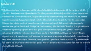 TASAVVUF
• Zühd hayatı, daha fetihten sonraki ilk yıllarda Endülüs’ün âşina olduğu bir hayat tarzı idi. IX.
yüzyılda İbn Meserre ve öğrencilerinin Kurtuba yakınındaki bir dağda zühd hayatı yaşadıkları
bilinmektedir. Ancak bu hayatın, Doğu’da bu sırada sistemleştirilmiş olan tasavvufla ne derece
ilgisinin bulunduğu hususu tam olarak tesbit edilmemiştir. Buna karşılık X. yüzyılın sonlarından
itibaren baş gösteren siyasî parçalanma ve beraberinde getirdiği sosyal çalkantıların da
tesiriyle Meriye’de İbnü’l-Arîf, İşbîliye’de İbn Berrecân, Şilb’de Ebü’l-Kāsım İbn Kasî gibi kişilerin
etrafında toplanan grupların birer sûfî grup oldukları konusunda şüphe yoktur. Tasavvuf
sahasında Endülüs’te yetişen en önemli isim, başta el-Fütûḥâtü’l-Mekkiyye ve Fuṣûṣü’l-ḥikem
olmak üzere çok sayıda eser telif eden ve bu eserlerde savunduğu vahdet-i vücûd nazariyesiyle
hem İslâm hem de hıristiyan âleminde derin yankılar uyandıran İbnü’l-Arabî’dir. Öğrencilerinden
İbn Seb‘în ile onun tesiri altında kalan Şerḥu Kitâbi’l-Ḥikem adlı eserin sahibi İbn Abbâd er-Rundî
de öteki ünlü sûfîlerdir.
 