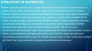 ASTRONOMİ VE MATEMATİK.
• Felsefe gibi halk tarafından pek iyi gözle bakılmayan ilim dallarından biri de astroloji ile bir
arada mütalaa edilen astronomi idi. Buna rağmen astronomi Endülüs’te önemli bir gelişme
kaydetti. Endülüslü astronomlar dünyanın büyüklüğünü Yunanlılar’dan daha doğru hesapladılar.
Astronomi ile birlikte matematik çalışmaları da uygulamalı ve teorik olarak yürütüldü. Her iki
alanda da pek çok bilgin yetişti. Bunlardan Ebû Bekir el-Ensârî II. Hakem döneminde astronomi
ve matematik müderrisliği yaptı. Matematik ve astronomide otorite olup Endülüs’ün Öklid’i
(Euclides) kabul edilen Ebü’l-Kāsım el-Mecrîtî Risâletü’l-usṭurlâb’ı telif etti ve ayrıca
Hârizmî’nin Zîc’inde düzeltmeler yaptı. Onun talebelerinden İbn Haldûn ticarî aritmetik, arazilerin
ölçümü, vergi hesaplamalarıyla ilgili çeşitli eserler yazdı. Zerkālî o dönem için mükemmel
sayılabilecek astronomi aletleri yaptı. XII. yüzyılda yaşayan Câbir b. Eflah ve Ebû İshak el-Bitrûcî
de Kitâbü’l-Heyʾe adlı eserleriyle astronomiye önemli katkılarda bulundular.
 