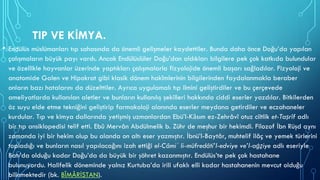 TIP VE KİMYA.
• Endülüs müslümanları tıp sahasında da önemli gelişmeler kaydettiler. Bunda daha önce Doğu’da yapılan
çalışmaların büyük payı vardı. Ancak Endülüslüler Doğu’dan aldıkları bilgilere pek çok katkıda bulundular
ve özellikle hayvanlar üzerinde yaptıkları çalışmalarla fizyolojide önemli başarı sağladılar. Fizyoloji ve
anatomide Galen ve Hipokrat gibi klasik dönem hakîmlerinin bilgilerinden faydalanmakla beraber
onların bazı hatalarını da düzelttiler. Ayrıca uygulamalı tıp ilmini geliştirdiler ve bu çerçevede
ameliyatlarda kullanılan aletler ve bunların kullanılış şekilleri hakkında ciddi eserler yazdılar. Bitkilerden
öz suyu elde etme tekniğini geliştirip farmakoloji alanında eserler meydana getirdiler ve eczahaneler
kurdular. Tıp ve kimya dallarında yetişmiş uzmanlardan Ebü’l-Kāsım ez-Zehrâvî otuz ciltlik et-Taṣrîf adlı
bir tıp ansiklopedisi telif etti. Ebû Mervân Abdülmelik b. Zühr de meşhur bir hekimdi. Filozof İbn Rüşd aynı
zamanda iyi bir hekim olup bu alanda on altı eser yazmıştır. İbnü’l-Baytâr, muhtelif ilâç ve yemek türlerini
topladığı ve bunların nasıl yapılacağını izah ettiği el-Câmiʿ li-müfredâti’l-edviye ve’l-aġẕiye adlı eseriyle
Batı’da olduğu kadar Doğu’da da büyük bir şöhret kazanmıştır. Endülüs’te pek çok hastahane
bulunuyordu. Halifelik döneminde yalnız Kurtuba’da irili ufaklı elli kadar hastahanenin mevcut olduğu
bilinmektedir (bk. BÎMÂRİSTAN).
 