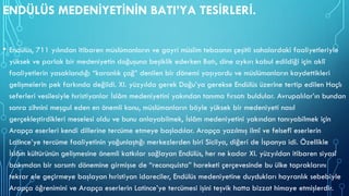 ENDÜLÜS MEDENİYETİNİN BATI’YA TESİRLERİ.
• Endülüs, 711 yılından itibaren müslümanların ve gayri müslim tebaanın çeşitli sahalardaki faaliyetleriyle
yüksek ve parlak bir medeniyetin doğuşuna beşiklik ederken Batı, dine aykırı kabul edildiği için aklî
faaliyetlerin yasaklandığı “karanlık çağ” denilen bir dönemi yaşıyordu ve müslümanların kaydettikleri
gelişmelerin pek farkında değildi. XI. yüzyılda gerek Doğu’ya gerekse Endülüs üzerine tertip edilen Haçlı
seferleri vesilesiyle hıristiyanlar İslâm medeniyetini yakından tanıma fırsatı buldular. Avrupalılar’ın bundan
sonra zihnini meşgul eden en önemli konu, müslümanların böyle yüksek bir medeniyeti nasıl
gerçekleştirdikleri meselesi oldu ve bunu anlayabilmek, İslâm medeniyetini yakından tanıyabilmek için
Arapça eserleri kendi dillerine tercüme etmeye başladılar. Arapça yazılmış ilmî ve felsefî eserlerin
Latince’ye tercüme faaliyetinin yoğunlaştığı merkezlerden biri Sicilya, diğeri de İspanya idi. Özellikle
İslâm kültürünün gelişmesine önemli katkılar sağlayan Endülüs, her ne kadar XI. yüzyıldan itibaren siyasî
bakımdan bir sarsıntı dönemine girmişse de “reconquista” hareketi çerçevesinde bu ülke topraklarını
tekrar ele geçirmeye başlayan hıristiyan idareciler, Endülüs medeniyetine duydukları hayranlık sebebiyle
Arapça öğrenimini ve Arapça eserlerin Latince’ye tercümesi işini teşvik hatta bizzat himaye etmişlerdir.
 