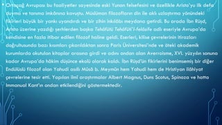 • Ortaçağ Avrupası bu faaliyetler sayesinde eski Yunan felsefesini ve özellikle Aristo’yu ilk defa
duyma ve tanıma imkânına kavuştu. Müslüman filozofların din ile aklı uzlaştırma yönündeki
fikirleri büyük bir yankı uyandırdı ve bir zihin inkılâbı meydana getirdi. Bu arada İbn Rüşd,
Aristo üzerine yazdığı şerhlerden başka Tehâfütü Tehâfüti’l-felâsife adlı eseriyle Avrupa’da
kendisine en fazla itibar edilen filozof haline geldi. Eserleri, kilise çevrelerinin itirazları
doğrultusunda bazı kısımları çıkarıldıktan sonra Paris Üniversitesi’nde ve öteki akademik
kurumlarda okutulan kitaplar arasına girdi ve adını ondan alan Averroisme, XVI. yüzyılın sonuna
kadar Avrupa’da hâkim düşünce ekolü olarak kaldı. İbn Rüşd’ün fikirlerini benimsemiş bir diğer
Endülüslü filozof olan Yahudi asıllı Mûsâ b. Meymûn hem Yahudi hem de Hristiyan ilâhiyat
çevrelerine tesir etti. Yapılan ilmî araştırmalar Albert Magnus, Duns Scotus, Spinoza ve hatta
Immanual Kant’ın ondan etkilendiğini göstermektedir.
 