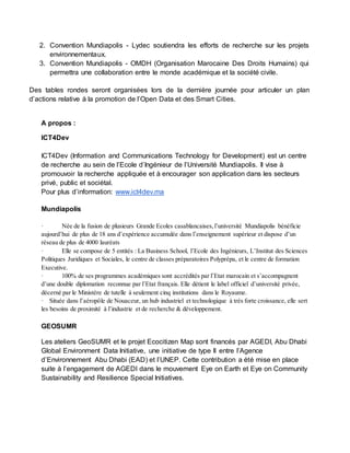 2. Convention Mundiapolis - Lydec soutiendra les efforts de recherche sur les projets 
environnementaux. 
3. Convention Mundiapolis - OMDH (Organisation Marocaine Des Droits Humains) qui 
permettra une collaboration entre le monde académique et la société civile. 
Des tables rondes seront organisées lors de la dernière journée pour articuler un plan 
d’actions relative à la promotion de l’Open Data et des Smart Cities. 
A propos : 
ICT4Dev 
ICT4Dev (Information and Communications Technology for Development) est un centre 
de recherche au sein de l’Ecole d’Ingénieur de l’Université Mundiapolis. Il vise à 
promouvoir la recherche appliquée et à encourager son application dans les secteurs 
privé, public et sociétal. 
Pour plus d’information: www.ict4dev.ma 
Mundiapolis 
· Née de la fusion de plusieurs Grande Ecoles casablancaises, l’université Mundiapolis bénéficie 
aujourd’hui de plus de 18 ans d’expérience accumulée dans l’enseignement supérieur et dispose d’un 
réseau de plus de 4000 lauréats 
· Elle se compose de 5 entités : La Business School, l’Ecole des Ingénieurs, L’Institut des Sciences 
Politiques Juridiques et Sociales, le centre de classes préparatoires Polyprépa, et le centre de formation 
Executive. 
· 100% de ses programmes académiques sont accrédités par l’Etat marocain et s’accompagnent 
d’une double diplomation reconnue par l’Etat français. Elle détient le label officiel d’université privée, 
décerné par le Ministère de tutelle à seulement cinq institutions dans le Royaume. 
· Située dans l’aéropôle de Nouaceur, un hub industriel et technologique à très forte croissance, elle sert 
les besoins de proximité à l’industrie et de recherche & développement. 
GEOSUMR 
Les ateliers GeoSUMR et le projet Ecocitizen Map sont financés par AGEDI, Abu Dhabi 
Global Environment Data Initiative, une initiative de type II entre l’Agence 
d’Environnement Abu Dhabi (EAD) et l’UNEP. Cette contribution a été mise en place 
suite à l’engagement de AGEDI dans le mouvement Eye on Earth et Eye on Community 
Sustainability and Resilience Special Initiatives. 
