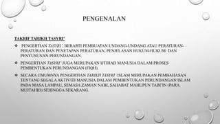 PENGENALAN
TAKRIF TARIKH TASYRI’
 PENGERTIAN TASYRI’, BERARTI PEMBUATAN UNDANG-UNDANG ATAU PERATURAN-
PERATURAN DAN PENETAPAN PERATURAN, PENJELASAN HUKUM-HUKUM DAN
PENYUSUNAN PERUNDANGAN.
 PENGERTIAN TASYRI’ JUGA MERUPAKAN IJTIHAD MANUSIA DALAM PROSES
PEMBENTUKAN PERUNDANGAN (FIQH).
 SECARA UMUMNYA PENGERTIAN TARIKH TASYRI’ ISLAM MERUPAKAN PEMBAHASAN
TENTANG SEGALAAKTIVITI MANUSIA DALAM PEMBENTUKAN PERUNDANGAN ISLAM
PADA MASA LAMPAU, SEMASA ZAMAN NABI, SAHABAT MAHUPUN TABI’IN (PARA
MUJTAHID) SEHINGGA SEKARANG.
 