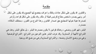 ‫مقدمة‬
‫وق‬ ‫الجميع‬ ‫لها‬ ‫يخضع‬ ‫واعراف‬ ‫وتقالد‬ ‫عادات‬ ‫شكل‬ ‫على‬ ‫يكون‬ ‫قد‬ ‫والقانون‬‫شكل‬ ‫على‬ ‫يكون‬ ‫د‬
‫ملك‬ ‫أو‬ ‫قبيلة‬ ‫كرئيس‬ ‫مطاع‬ ‫شخص‬ ‫يصدره‬ ‫ونهي‬ ‫أمر‬,‫وأوامر‬ ‫قواعد‬ ‫شكل‬ ‫على‬ ‫يكون‬ ‫وقد‬
‫القانون‬ ‫اصدار‬ ‫حق‬ ‫المجتمع‬ ‫خولها‬ ‫هيئة‬ ‫تصدرها‬.،‫أشكاله‬ ‫بمختلف‬ ، ‫القنون‬ ‫من‬ ‫النوع‬ ‫وهذا‬
‫مصدره‬.
‫خا‬ ‫بل‬ ، ‫البشر‬ ‫مصدرها‬ ‫يكون‬ ‫ال‬ ‫قوانين‬ ‫وهناك‬ ، ‫وضعي‬ ‫قنون‬ ‫فهو‬ ،‫البشر‬‫هي‬ ‫وهذه‬ ‫البشر‬ ‫لق‬
‫السماوية‬ ‫أو‬ ‫االلهية‬ ‫الشرائع‬.‫الشرائع‬ ‫من‬ ‫النوعين‬ ‫هذين‬ ‫البشر‬ ‫عرف‬ ‫وقد‬:‫الوضعية‬ ‫الشرائع‬
‫ووحيه‬ ‫هللا‬ ‫ضع‬ ‫من‬ ‫وهي‬ ‫السماوية‬ ‫والشرائع‬ ، ‫وضعه‬ ‫االنسان‬ ‫وضع‬ ‫من‬ ‫وهي‬.
 
