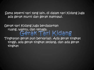 Sama seperti tari yang lain, di dalam tari Kidang juga
ada gerak murni dan gerak maknawi.
Gerak tari Kidang juga berdasarkan
ruang, waktu, dan tenaga.
Tingkatan gerak pun bervariasi. Ada gerak tingkat
tinggi, ada gerak tingkat sedang, dan ada gerak
tingkat
 