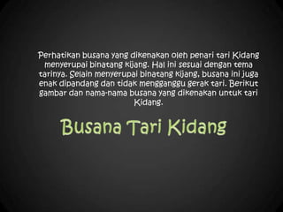 Perhatikan busana yang dikenakan oleh penari tari Kidang
menyerupai binatang kijang. Hal ini sesuai dengan tema
tarinya. Selain menyerupai binatang kijang, busana ini juga
enak dipandang dan tidak mengganggu gerak tari. Berikut
gambar dan nama-nama busana yang dikenakan untuk tari
Kidang.
 