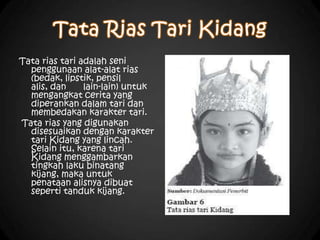 Tata rias tari adalah seni
penggunaan alat-alat rias
(bedak, lipstik, pensil
alis, dan lain-lain) untuk
mengangkat cerita yang
diperankan dalam tari dan
membedakan karakter tari.
Tata rias yang digunakan
disesuaikan dengan karakter
tari Kidang yang lincah.
Selain itu, karena tari
Kidang menggambarkan
tingkah laku binatang
kijang, maka untuk
penataan alisnya dibuat
seperti tanduk kijang.
 